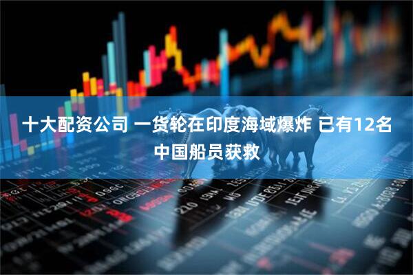 十大配资公司 一货轮在印度海域爆炸 已有12名中国船员获救