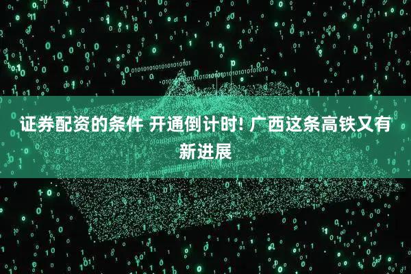 证券配资的条件 开通倒计时! 广西这条高铁又有新进展