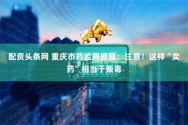 配资头条网 重庆市药监局提醒：注意！这样“卖药”相当于贩毒
