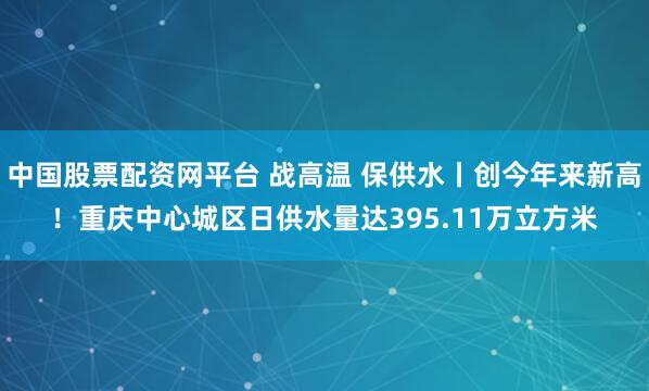 中国股票配资网平台 战高温 保供水丨创今年来新高！重庆中心城区日供水量达395.11万立方米