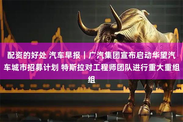 配资的好处 汽车早报｜广汽集团宣布启动华望汽车城市招募计划 特斯拉对工程师团队进行重大重组