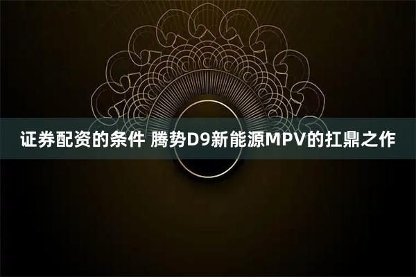 证券配资的条件 腾势D9新能源MPV的扛鼎之作