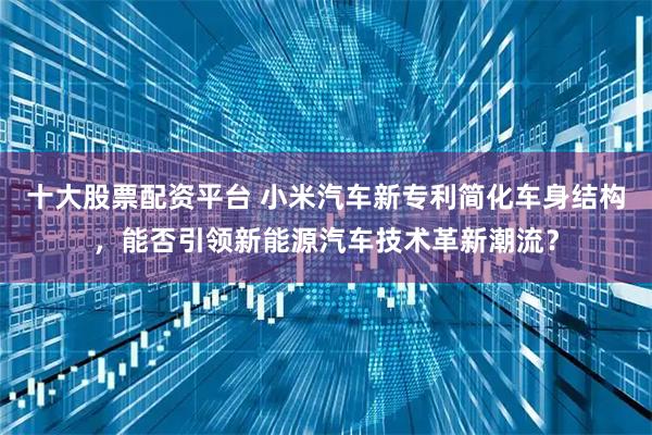 十大股票配资平台 小米汽车新专利简化车身结构，能否引领新能源汽车技术革新潮流？