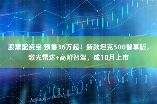 股票配资宝 预售36万起！新款坦克500智享版，激光雷达+高阶智驾，或10月上市
