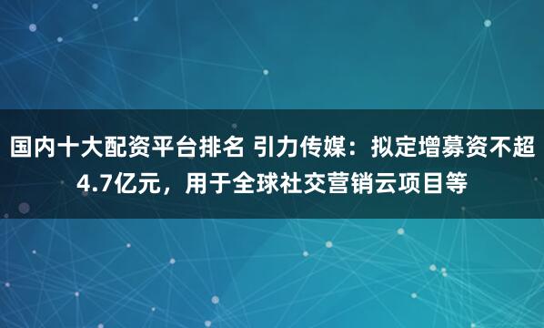国内十大配资平台排名 引力传媒：拟定增募资不超4.7亿元，用于全球社交营销云项目等