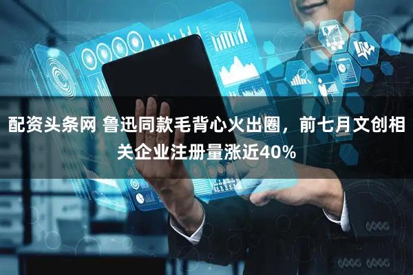 配资头条网 鲁迅同款毛背心火出圈，前七月文创相关企业注册量涨近40%